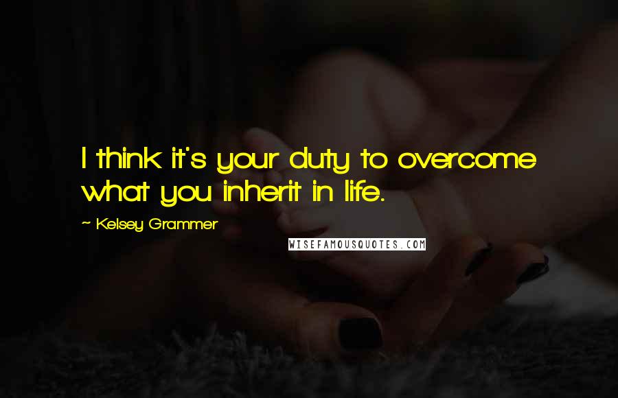 Kelsey Grammer Quotes: I think it's your duty to overcome what you inherit in life.