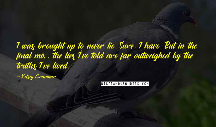 Kelsey Grammer Quotes: I was brought up to never lie. Sure, I have. But in the final mix, the lies I've told are far outweighed by the truths I've lived.