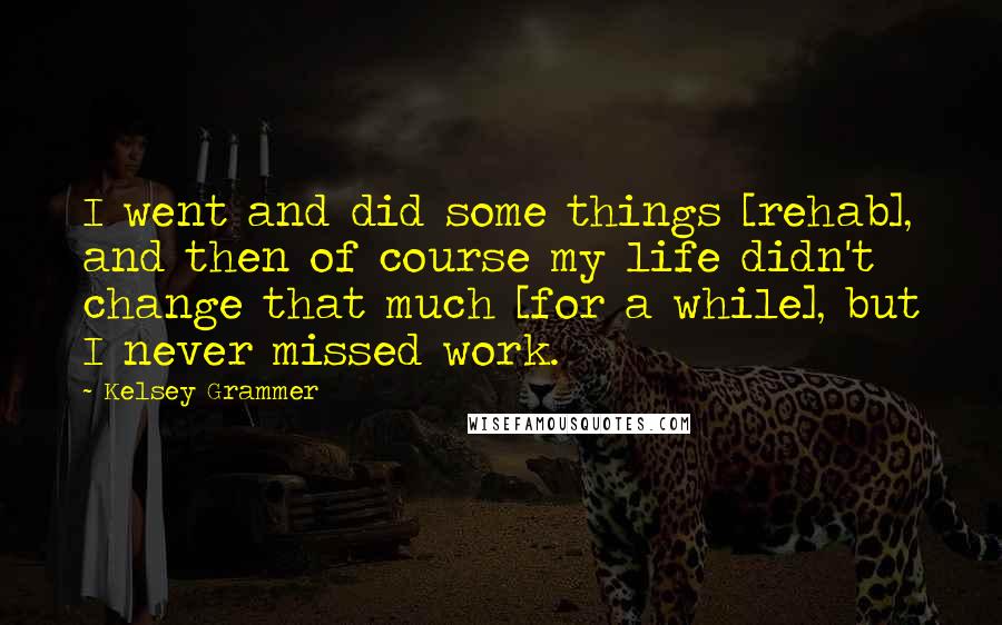 Kelsey Grammer Quotes: I went and did some things [rehab], and then of course my life didn't change that much [for a while], but I never missed work.