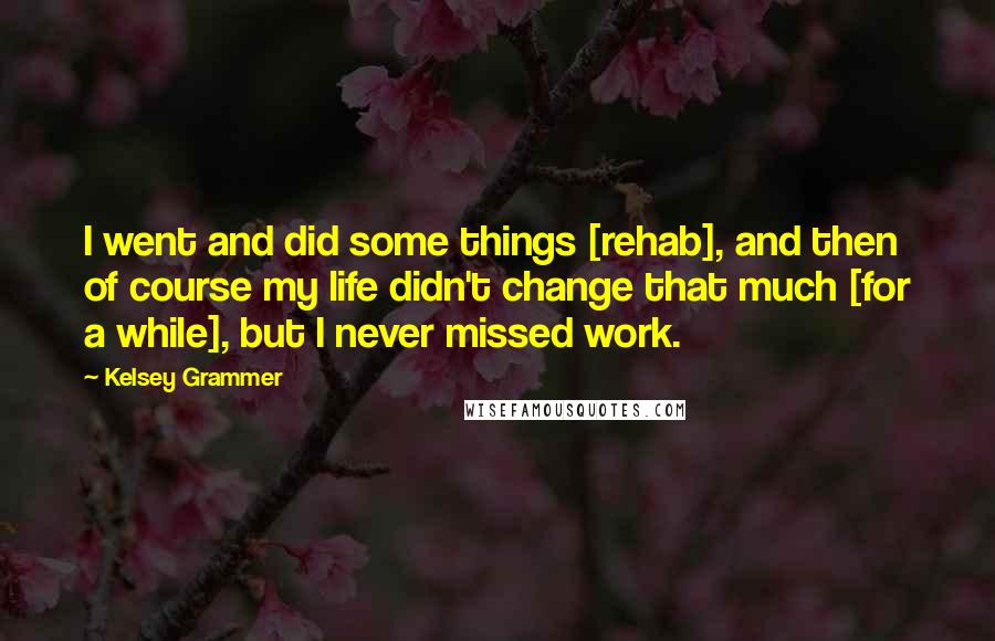 Kelsey Grammer Quotes: I went and did some things [rehab], and then of course my life didn't change that much [for a while], but I never missed work.