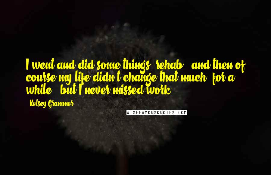 Kelsey Grammer Quotes: I went and did some things [rehab], and then of course my life didn't change that much [for a while], but I never missed work.