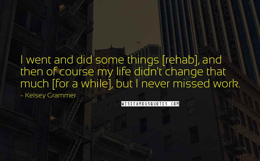 Kelsey Grammer Quotes: I went and did some things [rehab], and then of course my life didn't change that much [for a while], but I never missed work.