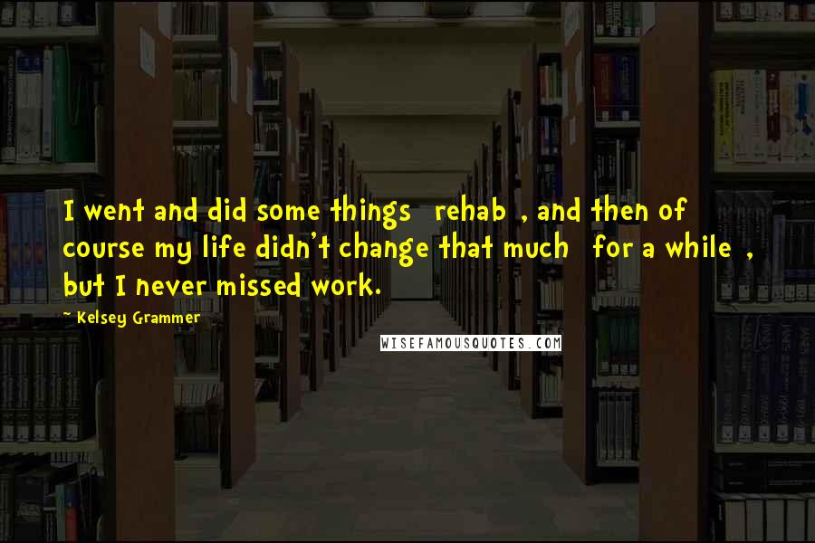 Kelsey Grammer Quotes: I went and did some things [rehab], and then of course my life didn't change that much [for a while], but I never missed work.