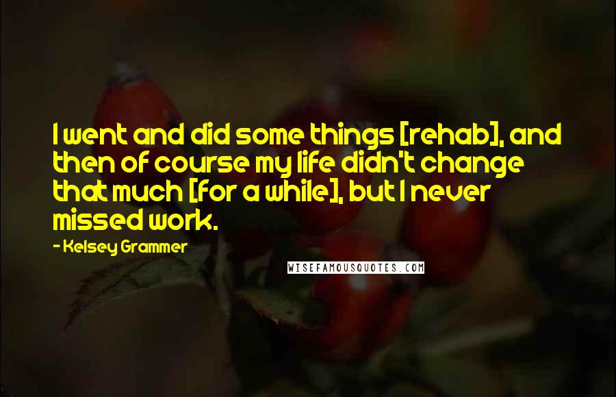 Kelsey Grammer Quotes: I went and did some things [rehab], and then of course my life didn't change that much [for a while], but I never missed work.