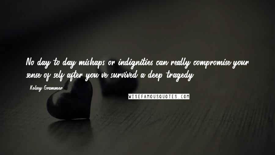 Kelsey Grammer Quotes: No day-to-day mishaps or indignities can really compromise your sense of self after you've survived a deep tragedy.