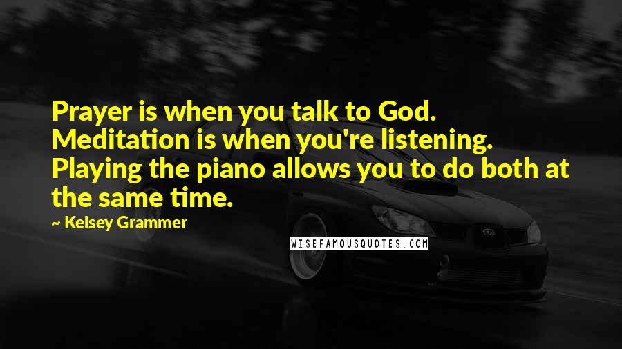 Kelsey Grammer Quotes: Prayer is when you talk to God. Meditation is when you're listening. Playing the piano allows you to do both at the same time.