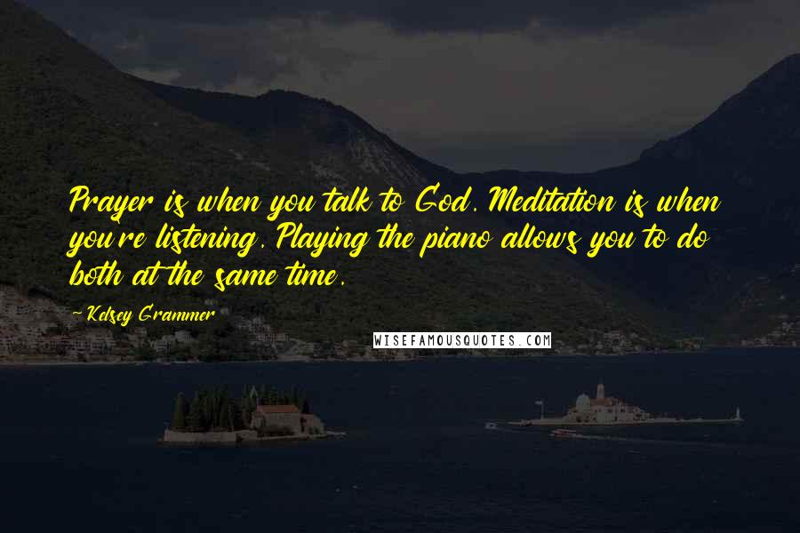 Kelsey Grammer Quotes: Prayer is when you talk to God. Meditation is when you're listening. Playing the piano allows you to do both at the same time.