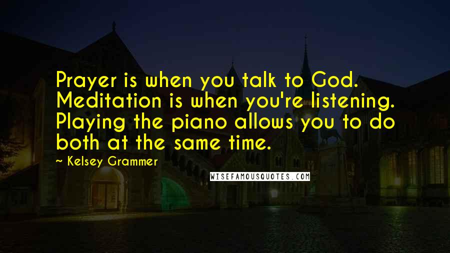 Kelsey Grammer Quotes: Prayer is when you talk to God. Meditation is when you're listening. Playing the piano allows you to do both at the same time.