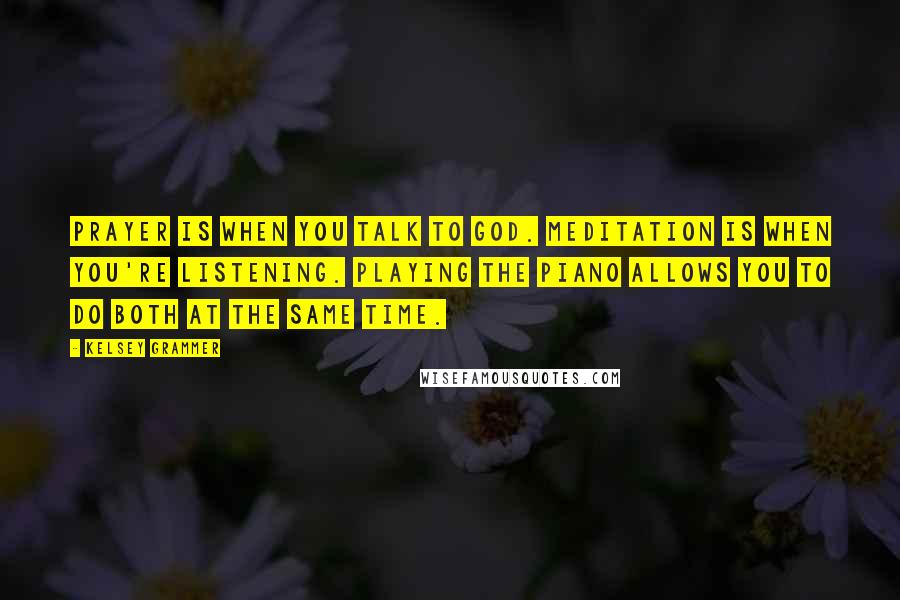 Kelsey Grammer Quotes: Prayer is when you talk to God. Meditation is when you're listening. Playing the piano allows you to do both at the same time.