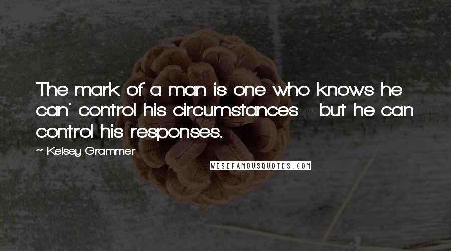 Kelsey Grammer Quotes: The mark of a man is one who knows he can' control his circumstances - but he can control his responses.