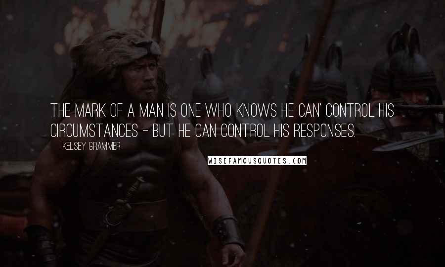 Kelsey Grammer Quotes: The mark of a man is one who knows he can' control his circumstances - but he can control his responses.