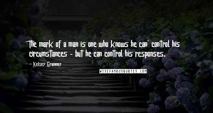 Kelsey Grammer Quotes: The mark of a man is one who knows he can' control his circumstances - but he can control his responses.