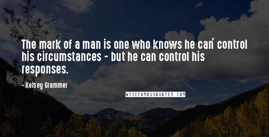 Kelsey Grammer Quotes: The mark of a man is one who knows he can' control his circumstances - but he can control his responses.
