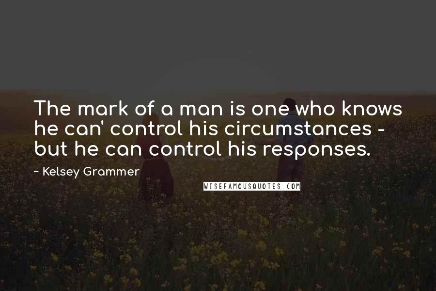 Kelsey Grammer Quotes: The mark of a man is one who knows he can' control his circumstances - but he can control his responses.
