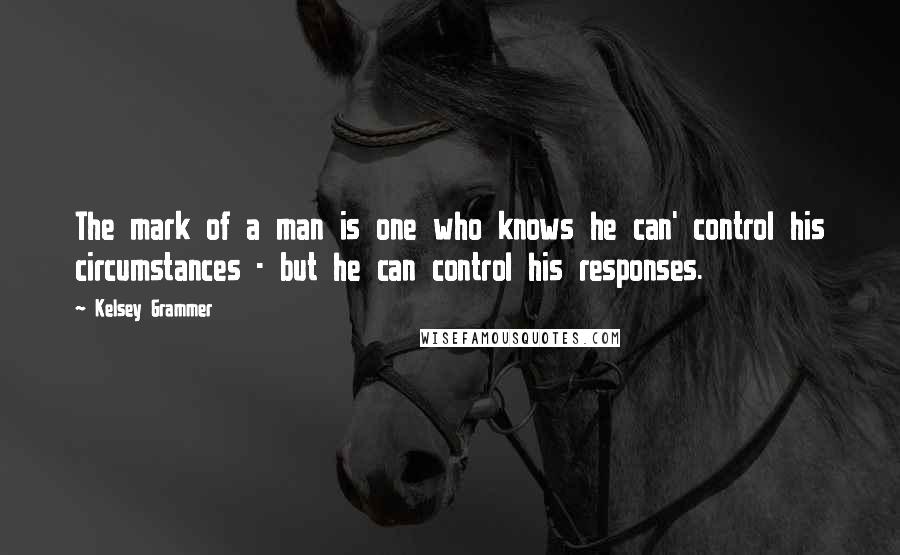 Kelsey Grammer Quotes: The mark of a man is one who knows he can' control his circumstances - but he can control his responses.
