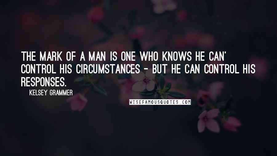 Kelsey Grammer Quotes: The mark of a man is one who knows he can' control his circumstances - but he can control his responses.