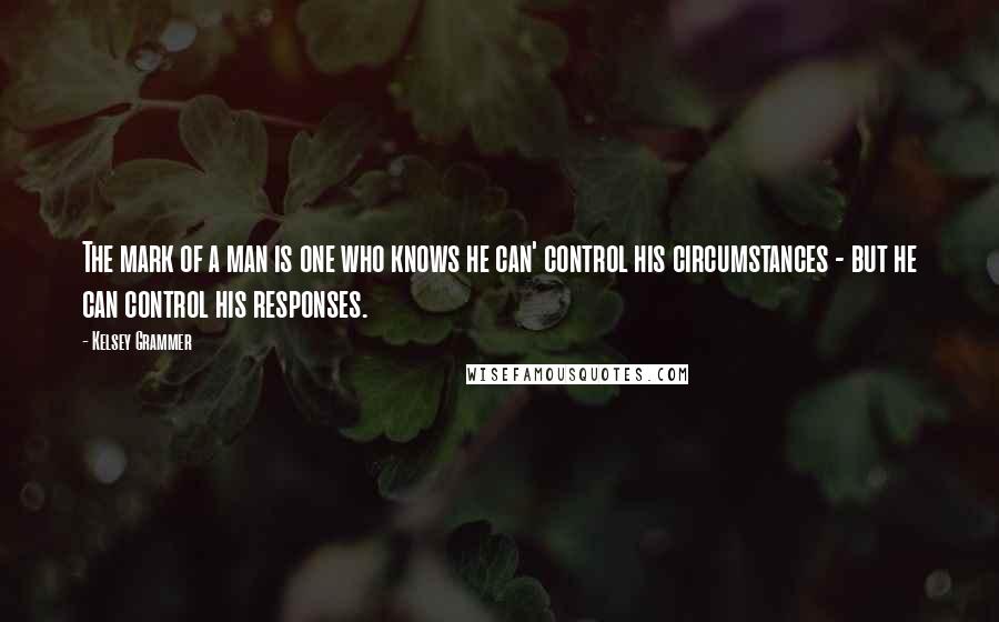 Kelsey Grammer Quotes: The mark of a man is one who knows he can' control his circumstances - but he can control his responses.