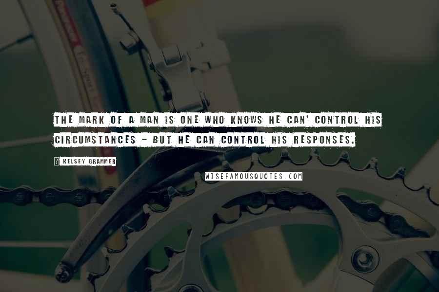Kelsey Grammer Quotes: The mark of a man is one who knows he can' control his circumstances - but he can control his responses.