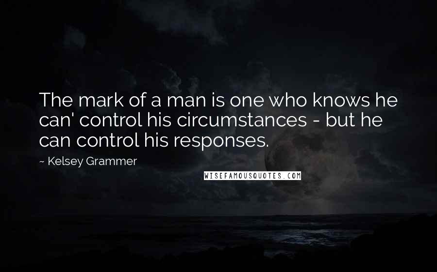 Kelsey Grammer Quotes: The mark of a man is one who knows he can' control his circumstances - but he can control his responses.