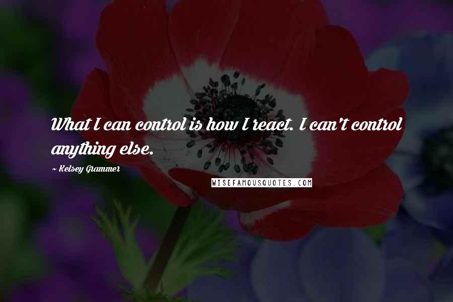 Kelsey Grammer Quotes: What I can control is how I react. I can't control anything else.