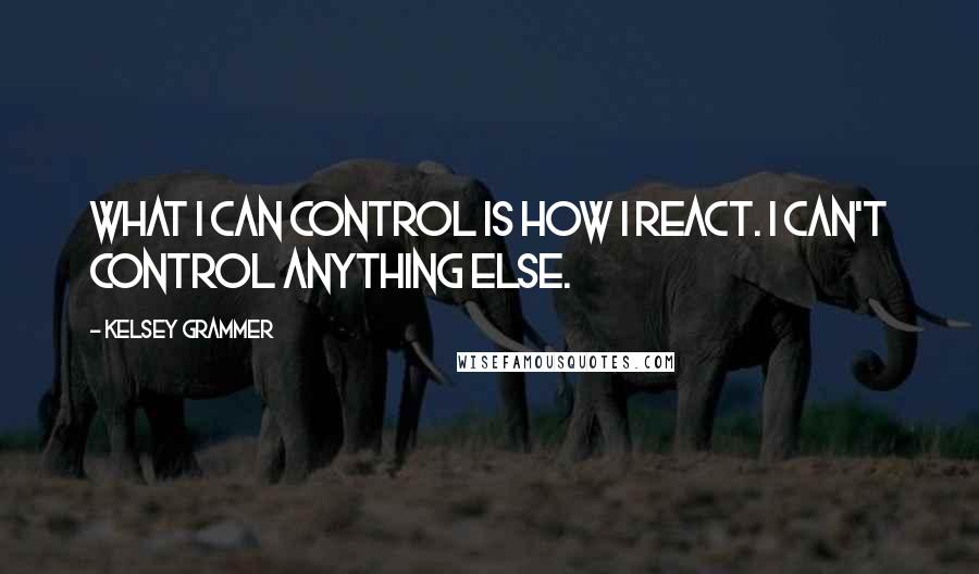 Kelsey Grammer Quotes: What I can control is how I react. I can't control anything else.