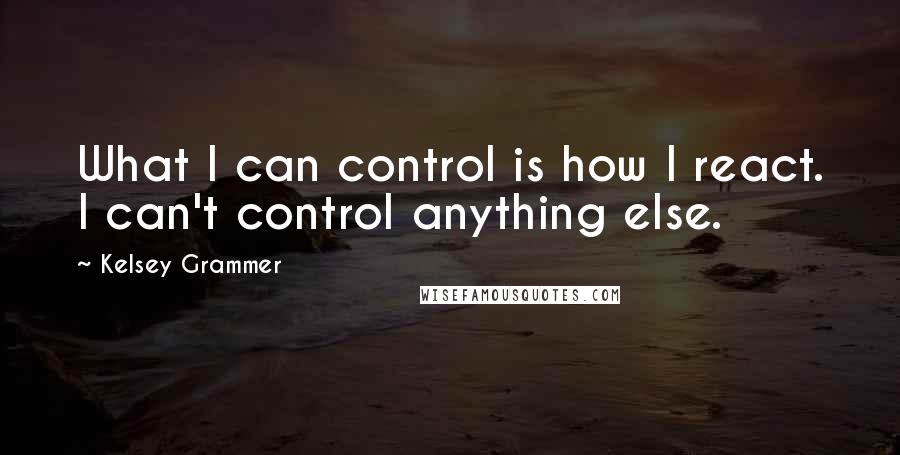 Kelsey Grammer Quotes: What I can control is how I react. I can't control anything else.