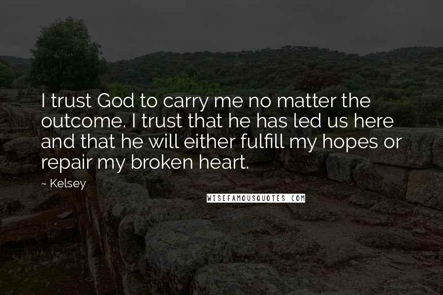 Kelsey Quotes: I trust God to carry me no matter the outcome. I trust that he has led us here and that he will either fulfill my hopes or repair my broken heart.
