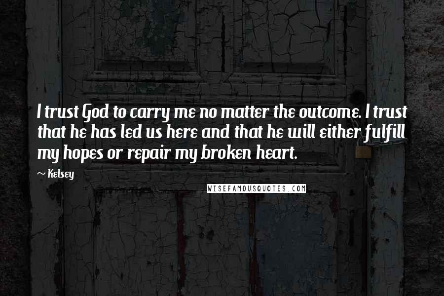 Kelsey Quotes: I trust God to carry me no matter the outcome. I trust that he has led us here and that he will either fulfill my hopes or repair my broken heart.