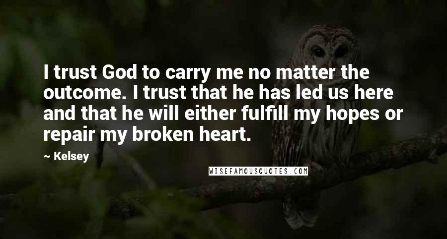 Kelsey Quotes: I trust God to carry me no matter the outcome. I trust that he has led us here and that he will either fulfill my hopes or repair my broken heart.