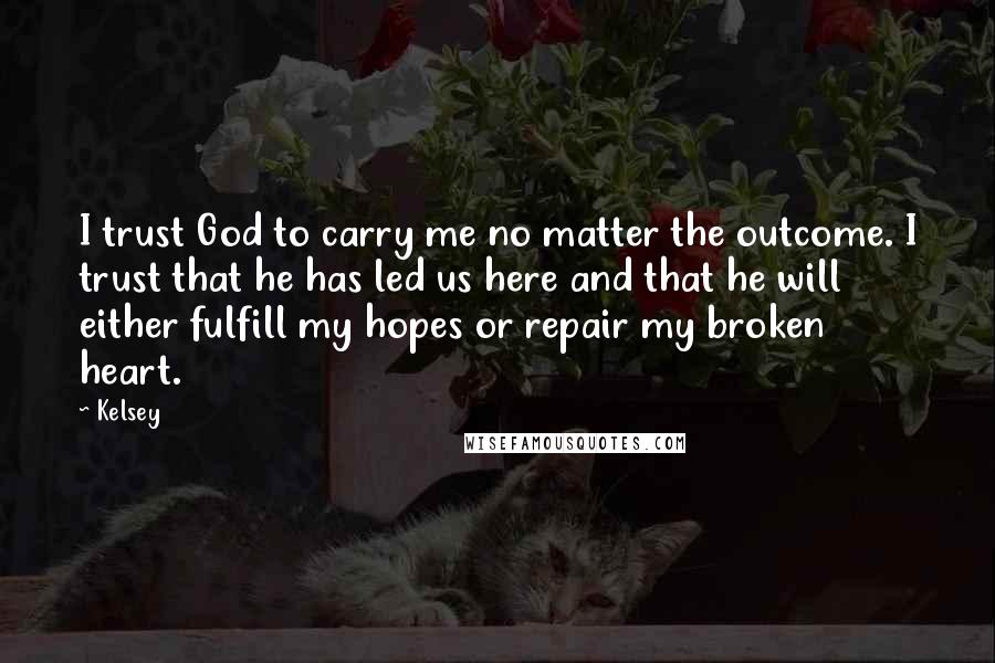 Kelsey Quotes: I trust God to carry me no matter the outcome. I trust that he has led us here and that he will either fulfill my hopes or repair my broken heart.