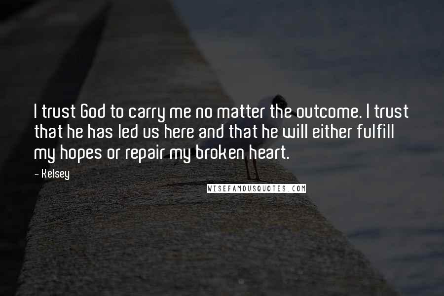 Kelsey Quotes: I trust God to carry me no matter the outcome. I trust that he has led us here and that he will either fulfill my hopes or repair my broken heart.