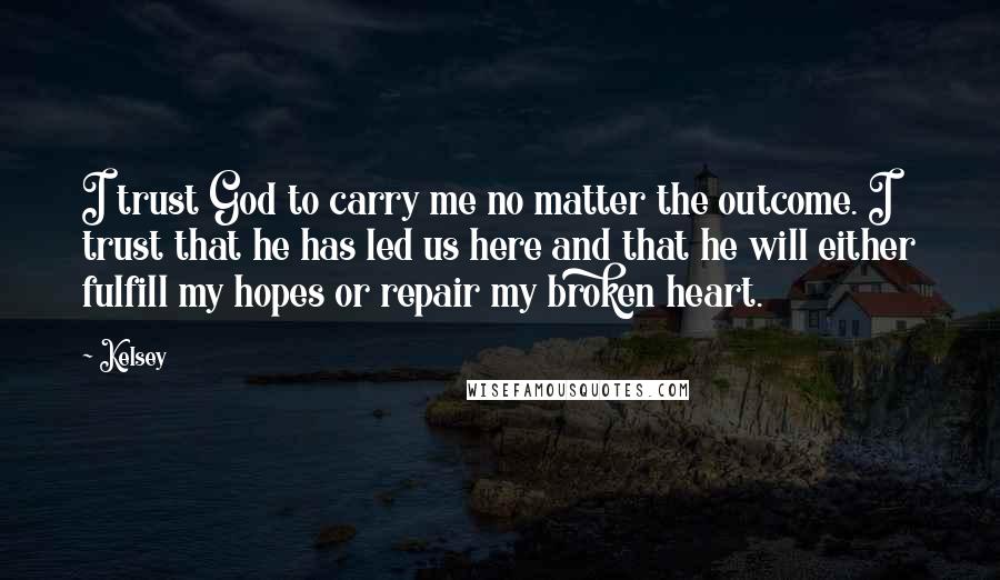 Kelsey Quotes: I trust God to carry me no matter the outcome. I trust that he has led us here and that he will either fulfill my hopes or repair my broken heart.