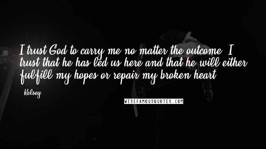 Kelsey Quotes: I trust God to carry me no matter the outcome. I trust that he has led us here and that he will either fulfill my hopes or repair my broken heart.
