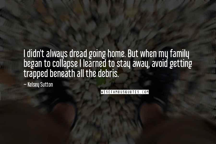 Kelsey Sutton Quotes: I didn't always dread going home. But when my family began to collapse I learned to stay away, avoid getting trapped beneath all the debris.