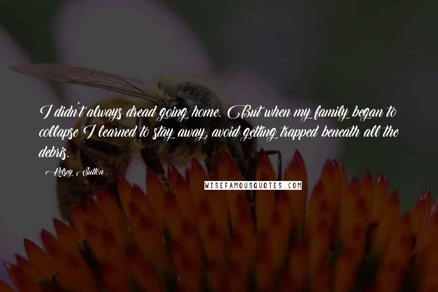 Kelsey Sutton Quotes: I didn't always dread going home. But when my family began to collapse I learned to stay away, avoid getting trapped beneath all the debris.