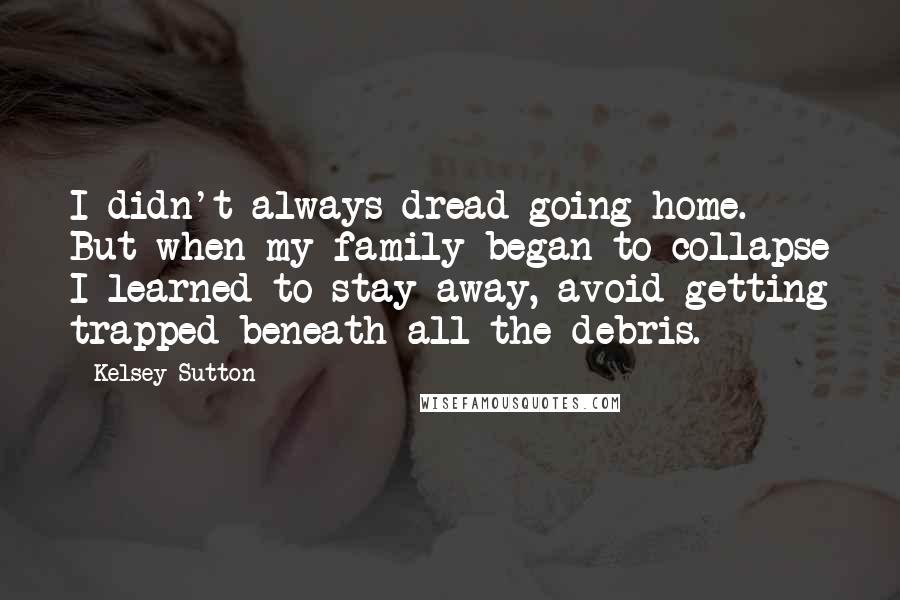 Kelsey Sutton Quotes: I didn't always dread going home. But when my family began to collapse I learned to stay away, avoid getting trapped beneath all the debris.