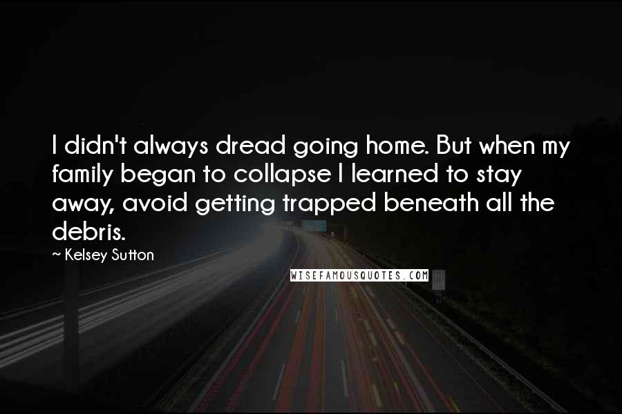 Kelsey Sutton Quotes: I didn't always dread going home. But when my family began to collapse I learned to stay away, avoid getting trapped beneath all the debris.