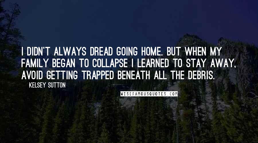 Kelsey Sutton Quotes: I didn't always dread going home. But when my family began to collapse I learned to stay away, avoid getting trapped beneath all the debris.