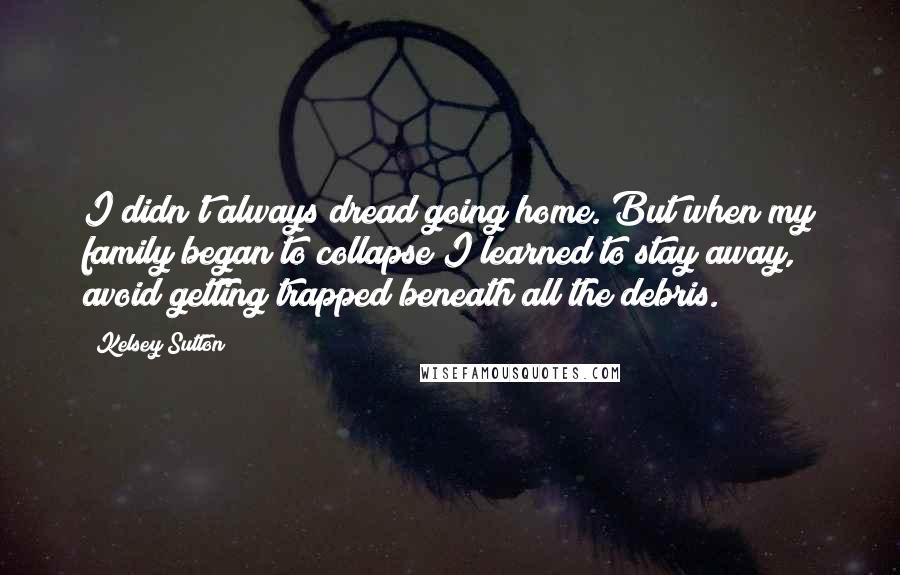 Kelsey Sutton Quotes: I didn't always dread going home. But when my family began to collapse I learned to stay away, avoid getting trapped beneath all the debris.