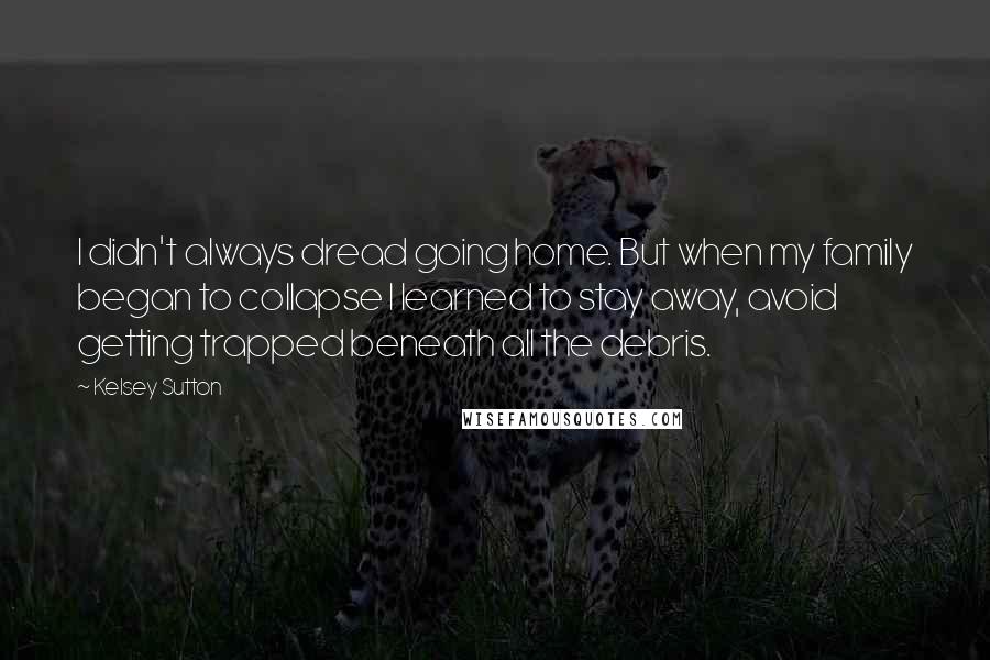 Kelsey Sutton Quotes: I didn't always dread going home. But when my family began to collapse I learned to stay away, avoid getting trapped beneath all the debris.