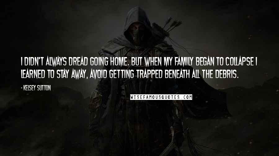 Kelsey Sutton Quotes: I didn't always dread going home. But when my family began to collapse I learned to stay away, avoid getting trapped beneath all the debris.