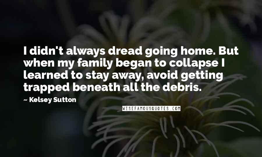 Kelsey Sutton Quotes: I didn't always dread going home. But when my family began to collapse I learned to stay away, avoid getting trapped beneath all the debris.