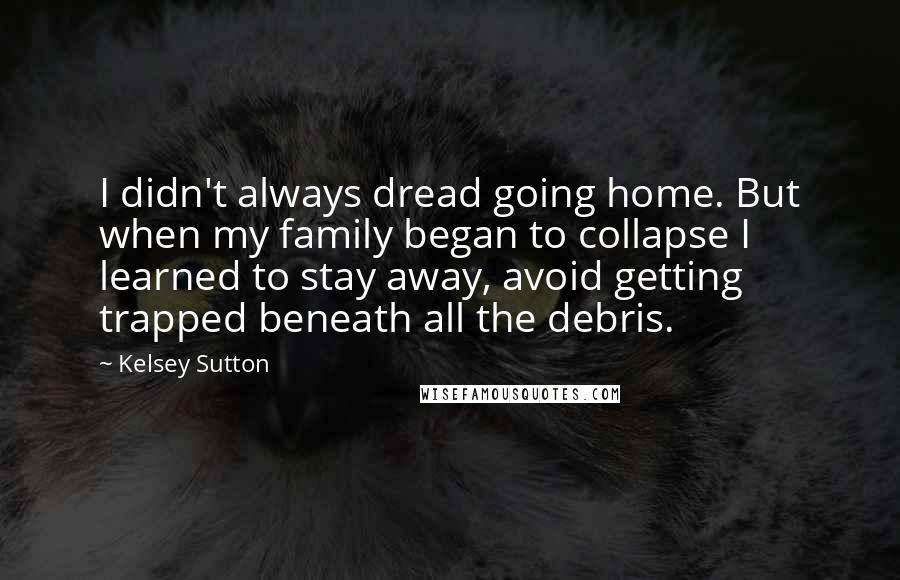 Kelsey Sutton Quotes: I didn't always dread going home. But when my family began to collapse I learned to stay away, avoid getting trapped beneath all the debris.