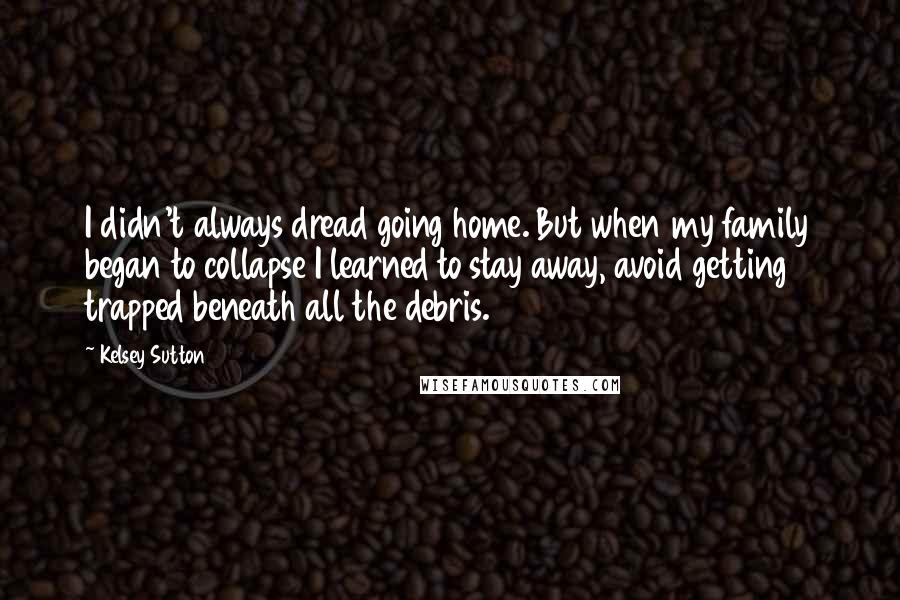 Kelsey Sutton Quotes: I didn't always dread going home. But when my family began to collapse I learned to stay away, avoid getting trapped beneath all the debris.