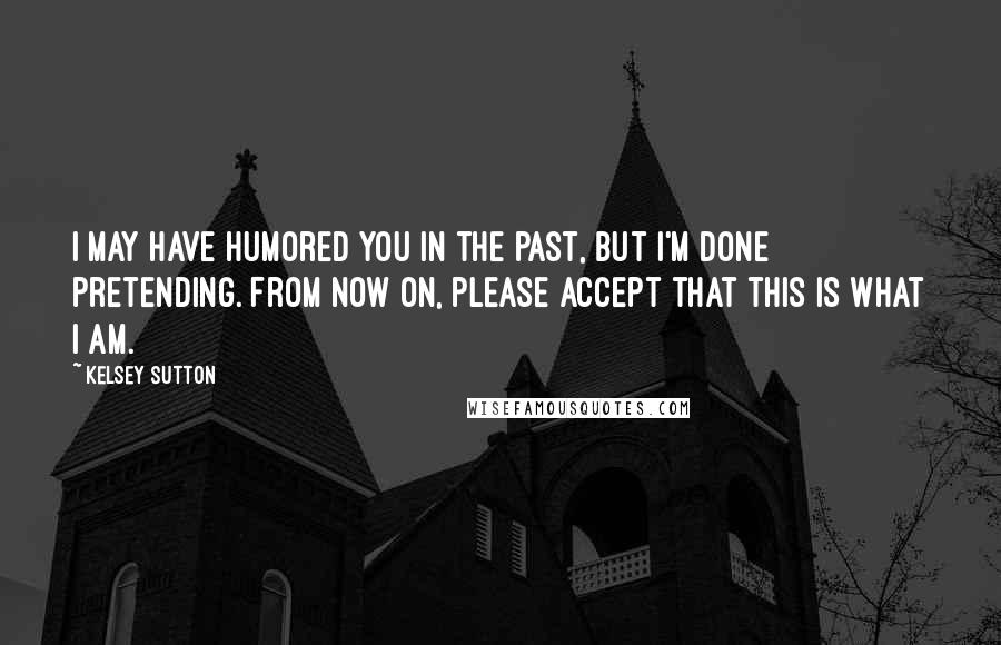 Kelsey Sutton Quotes: I may have humored you in the past, but I'm done pretending. From now on, please accept that this is what I am.