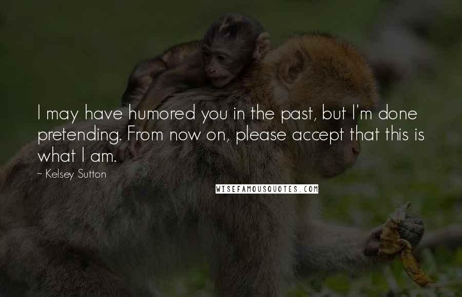 Kelsey Sutton Quotes: I may have humored you in the past, but I'm done pretending. From now on, please accept that this is what I am.