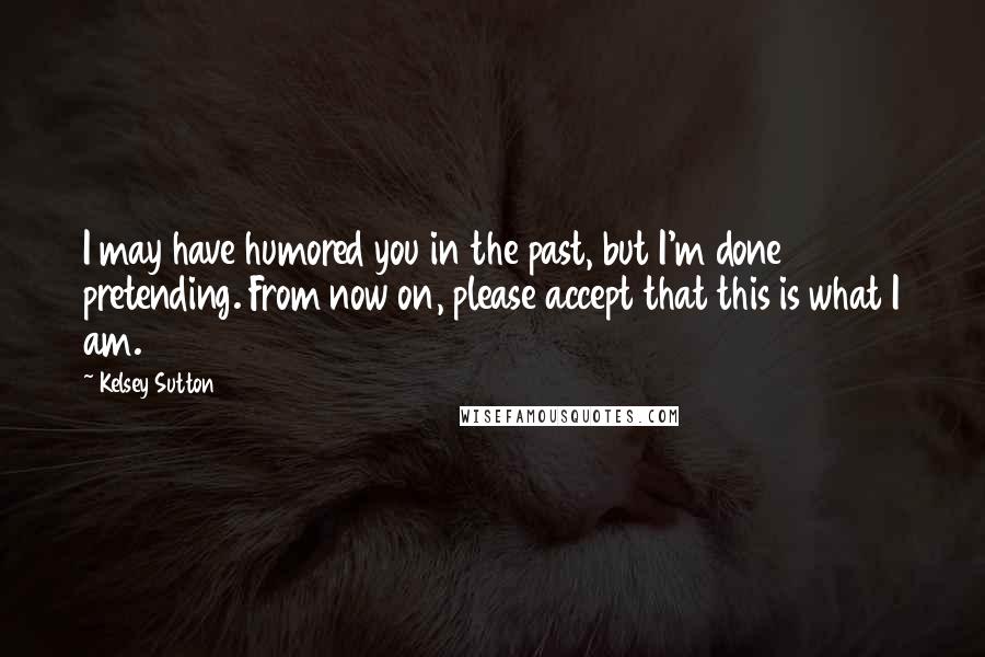 Kelsey Sutton Quotes: I may have humored you in the past, but I'm done pretending. From now on, please accept that this is what I am.