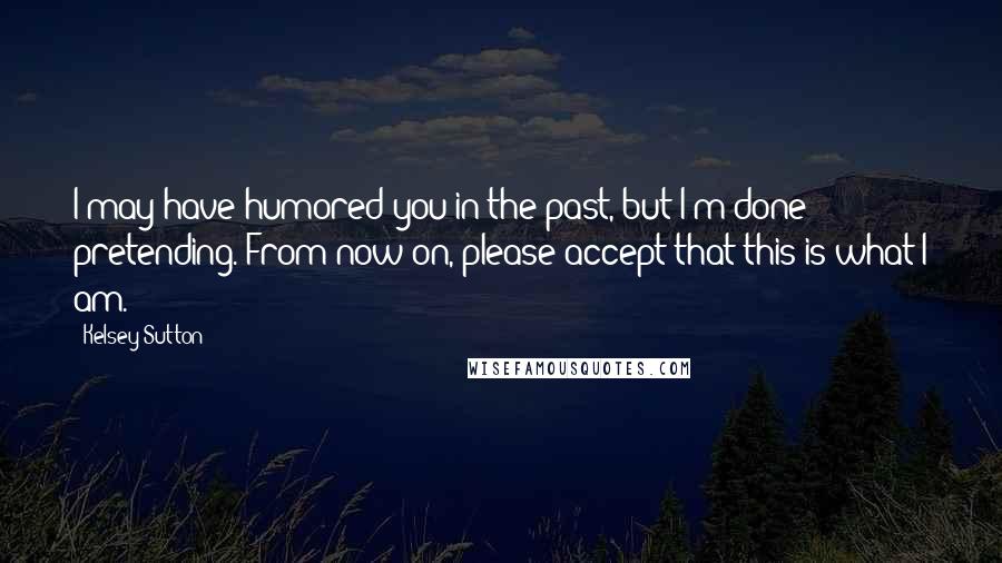 Kelsey Sutton Quotes: I may have humored you in the past, but I'm done pretending. From now on, please accept that this is what I am.