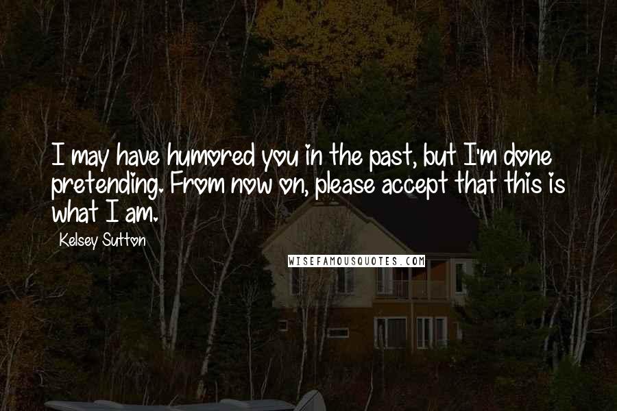 Kelsey Sutton Quotes: I may have humored you in the past, but I'm done pretending. From now on, please accept that this is what I am.