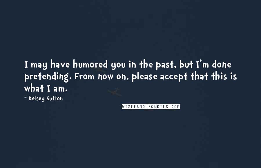 Kelsey Sutton Quotes: I may have humored you in the past, but I'm done pretending. From now on, please accept that this is what I am.